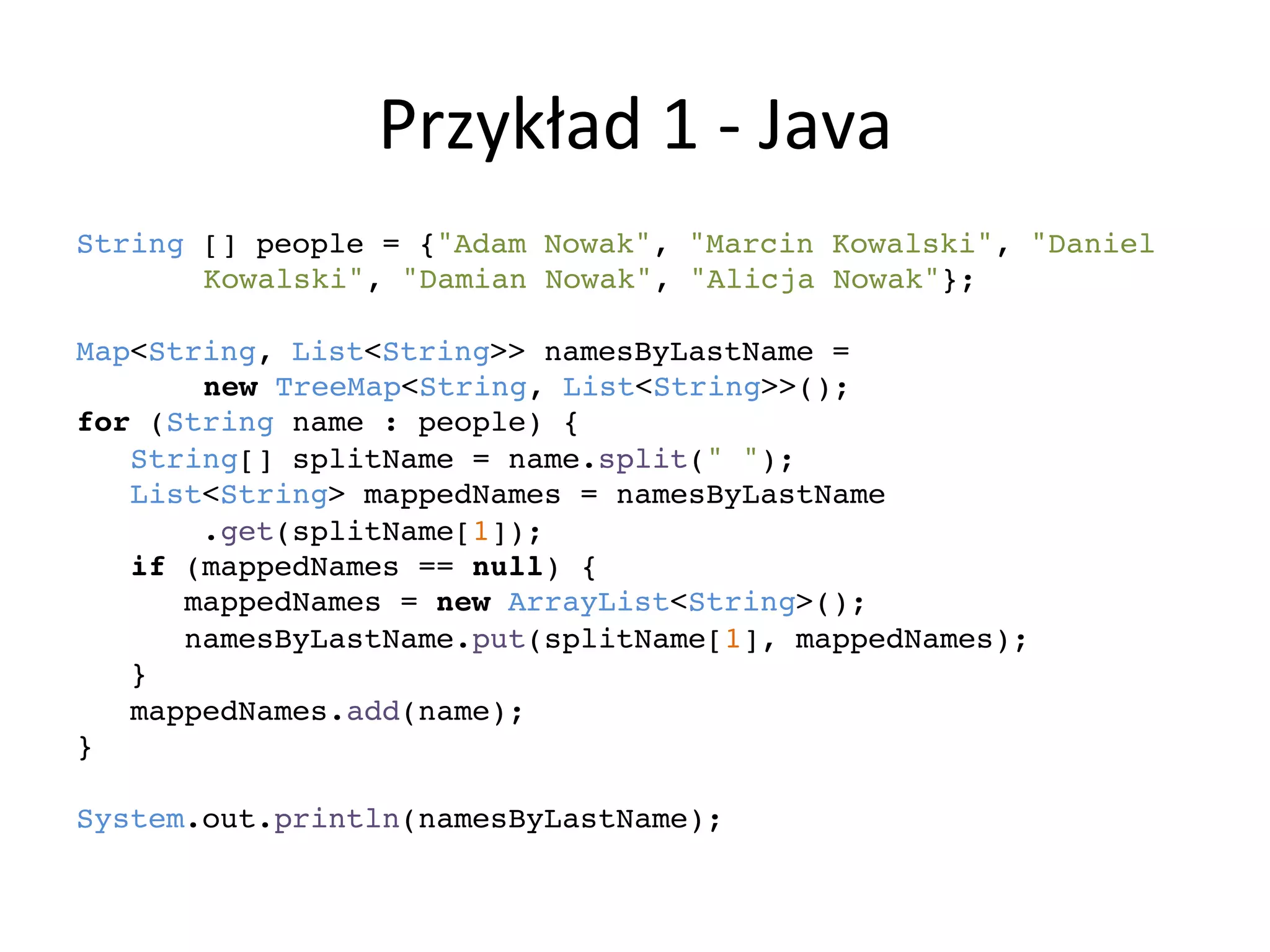 Przykład	
  1	
  -­‐	
  Java	
  
String [] people = {"Adam Nowak", "Marcin Kowalski", "Daniel !
! !Kowalski", "Damian Nowak", "Alicja Nowak"};!
!
Map<String, List<String>> namesByLastName = !
! !new TreeMap<String, List<String>>();!
for (String name : people) {!
String[] splitName = name.split(" ");!
List<String> mappedNames = namesByLastName!
.get(splitName[1]);!
if (mappedNames == null) {!
mappedNames = new ArrayList<String>();!
namesByLastName.put(splitName[1], mappedNames);!
}!
mappedNames.add(name);!
}!
!
System.out.println(namesByLastName);!
 
