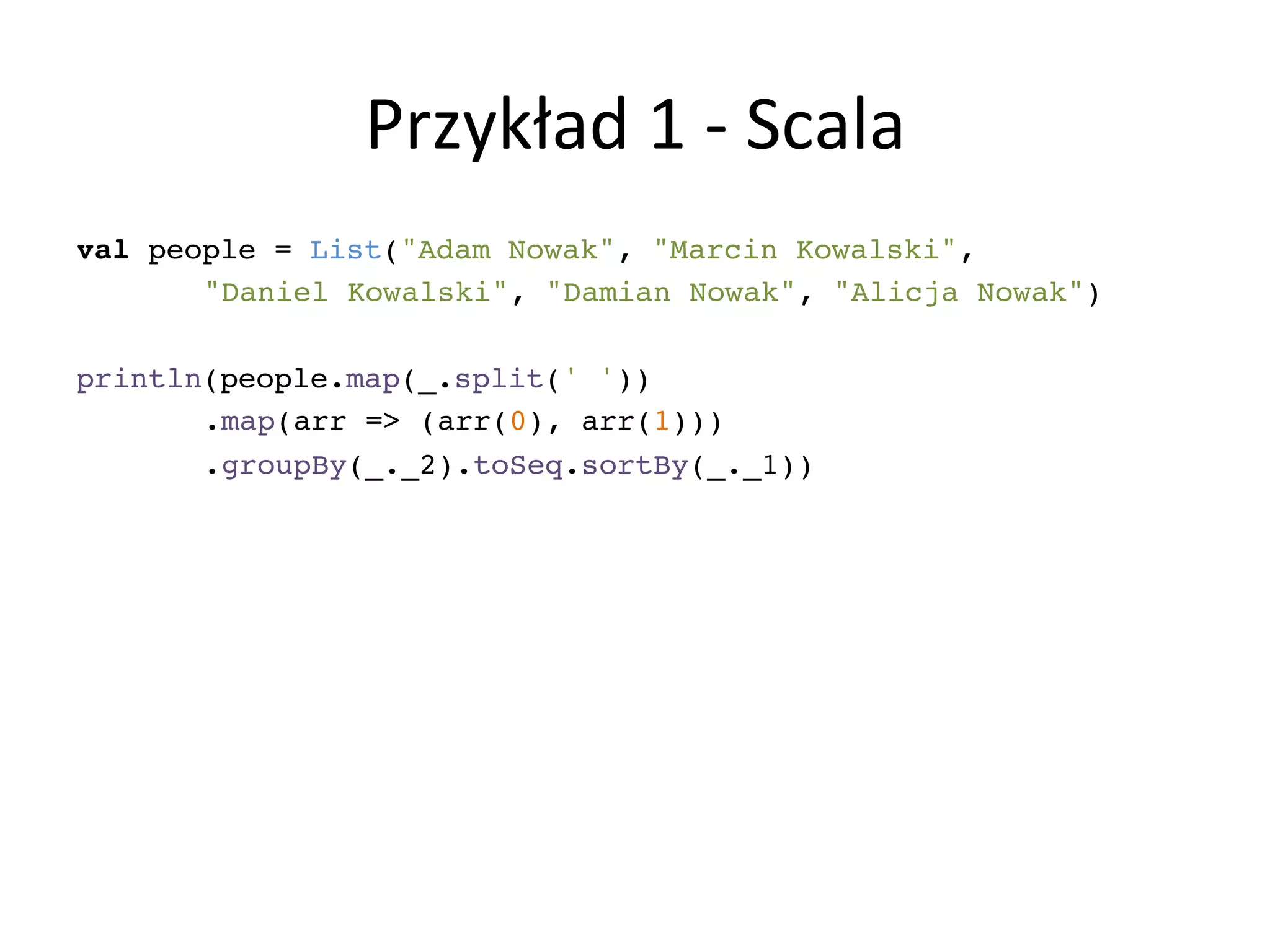 Przykład	
  1	
  -­‐	
  Scala	
  
val people = List("Adam Nowak", "Marcin Kowalski", !
! !"Daniel Kowalski", "Damian Nowak", "Alicja Nowak")!
!
println(people.map(_.split(' '))!
! !.map(arr => (arr(0), arr(1)))!
! !.groupBy(_._2).toSeq.sortBy(_._1))!
 