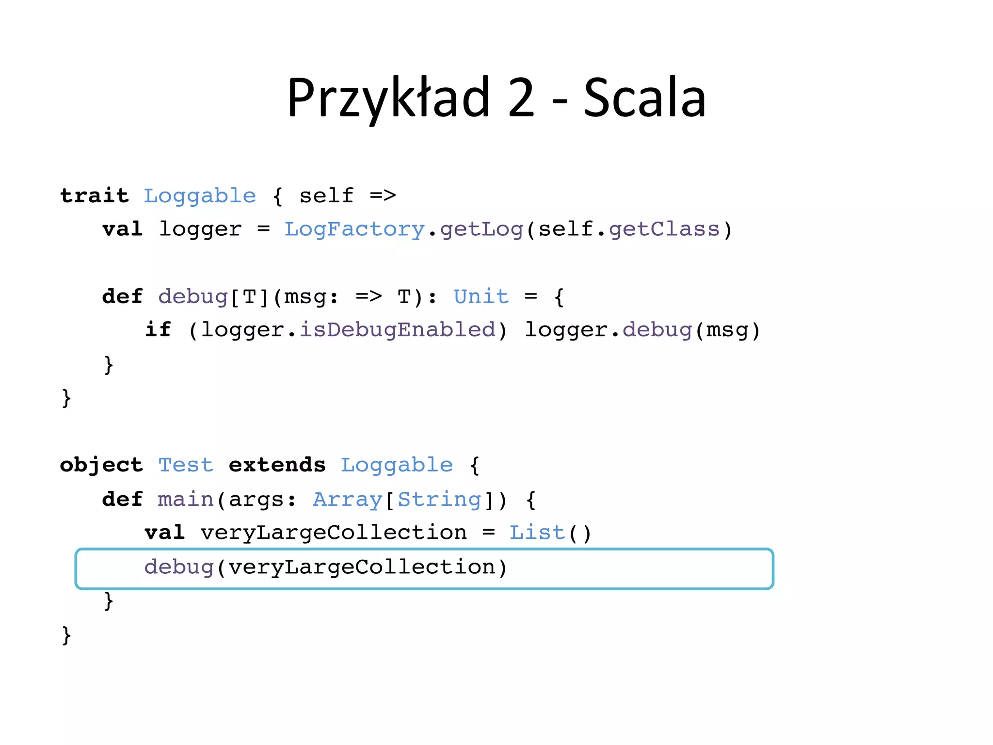 Przykład	
  2	
  -­‐	
  Scala	
  
trait Loggable { self =>!
val logger = LogFactory.getLog(self.getClass)!
!
def debug[T](msg: => T): Unit = {!
if (logger.isDebugEnabled) logger.debug(msg)!
}!
}!
!
object Test extends Loggable {!
def main(args: Array[String]) {!
val veryLargeCollection = List()!
debug(veryLargeCollection)!
}!
}!
 