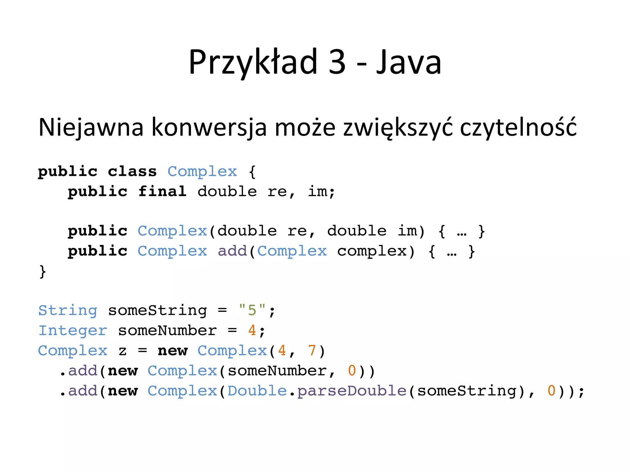 Przykład	
  3	
  -­‐	
  Java	
  
Niejawna	
  konwersja	
  może	
  zwiększyć	
  czytelność	
  
	
  
public class Complex {!
public final double re, im;!
!
public Complex(double re, double im) { … }!
public Complex add(Complex complex) { … }!
}!
!
String someString = "5";!
Integer someNumber = 4;!
Complex z = new Complex(4, 7)!
.add(new Complex(someNumber, 0))!
.add(new Complex(Double.parseDouble(someString), 0));!
!
!
	
  
 