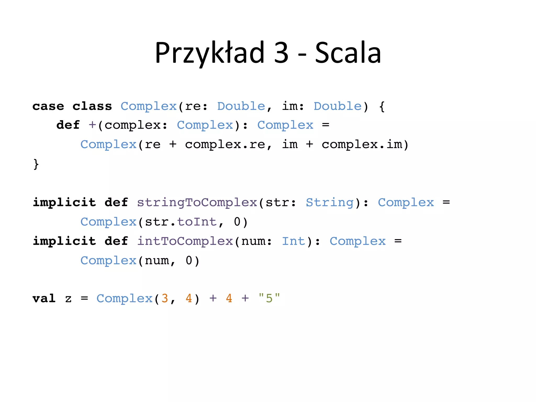 Przykład	
  3	
  -­‐	
  Scala	
  
case class Complex(re: Double, im: Double) {!
def +(complex: Complex): Complex = !
Complex(re + complex.re, im + complex.im)!
}!
!
implicit def stringToComplex(str: String): Complex = !
Complex(str.toInt, 0)!
implicit def intToComplex(num: Int): Complex = !
Complex(num, 0)!
!
val z = Complex(3, 4) + 4 + "5"!
!
 