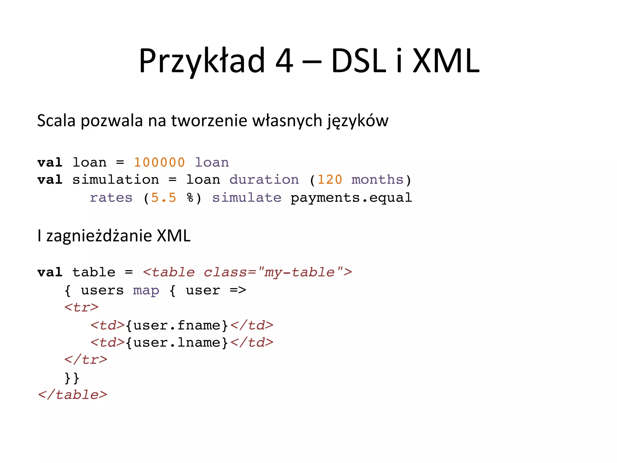 Przykład	
  4	
  –	
  DSL	
  i	
  XML	
  
Scala	
  pozwala	
  na	
  tworzenie	
  własnych	
  języków	
  
	
  
val loan = 100000 loan!
val simulation = loan duration (120 months) !
rates (5.5 %) simulate payments.equal	
  
!
I	
  zagnieżdżanie	
  XML	
  
!
val table = <table class="my-table">!
{ users map { user => !
<tr>!
<td>{user.fname}</td> !
<td>{user.lname}</td>!
</tr>!
}}!
</table>!
 