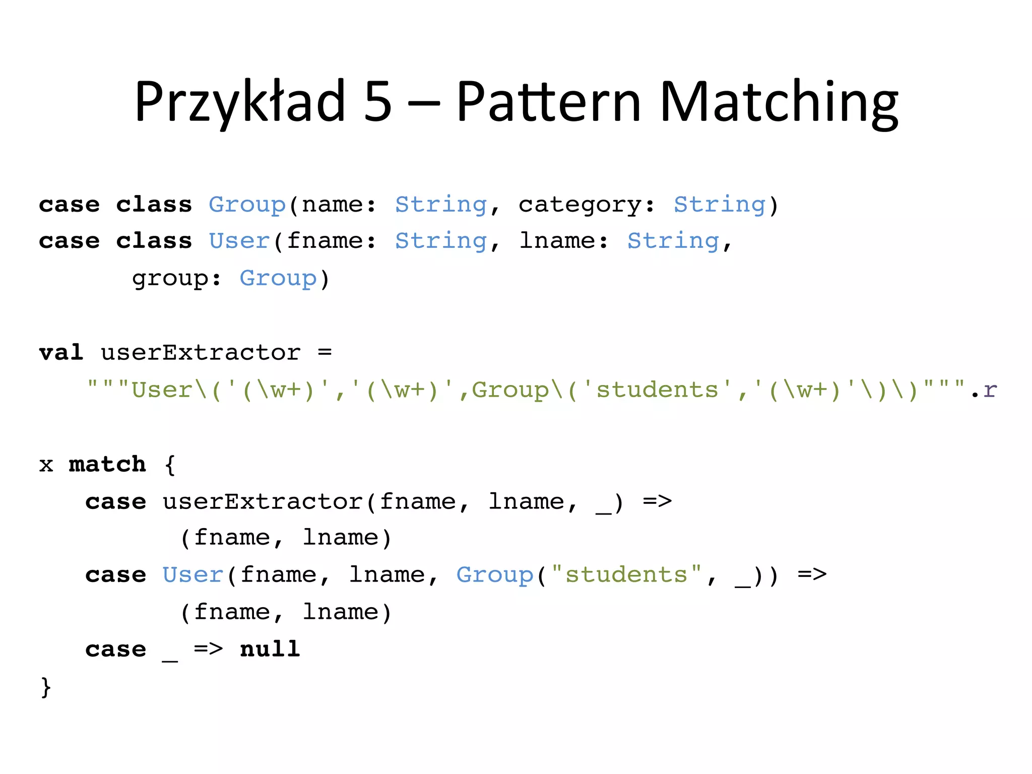 Przykład	
  5	
  –	
  PaLern	
  Matching	
  
case class Group(name: String, category: String)!
case class User(fname: String, lname: String, !
group: Group)!
!
val userExtractor = !
"""User('(w+)','(w+)',Group('students','(w+)'))""".r!
!
x match {!
case userExtractor(fname, lname, _) => !
(fname, lname)!
case User(fname, lname, Group("students", _)) => !
(fname, lname)!
case _ => null!
}!
 