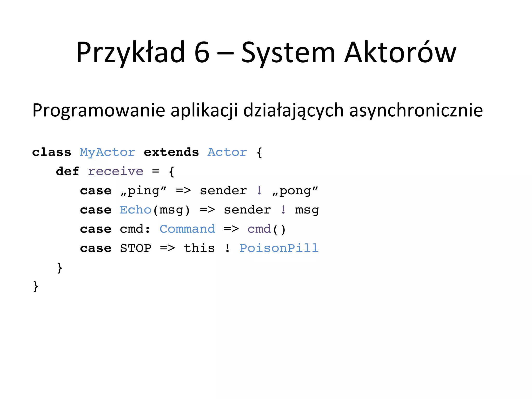 Przykład	
  6	
  –	
  System	
  Aktorów	
  
Programowanie	
  aplikacji	
  działających	
  asynchronicznie	
  
!
class MyActor extends Actor {!
def receive = {!
case „ping” => sender ! „pong”!
case Echo(msg) => sender ! msg!
case cmd: Command => cmd()!
case STOP => this ! PoisonPill!
}!
}!
 