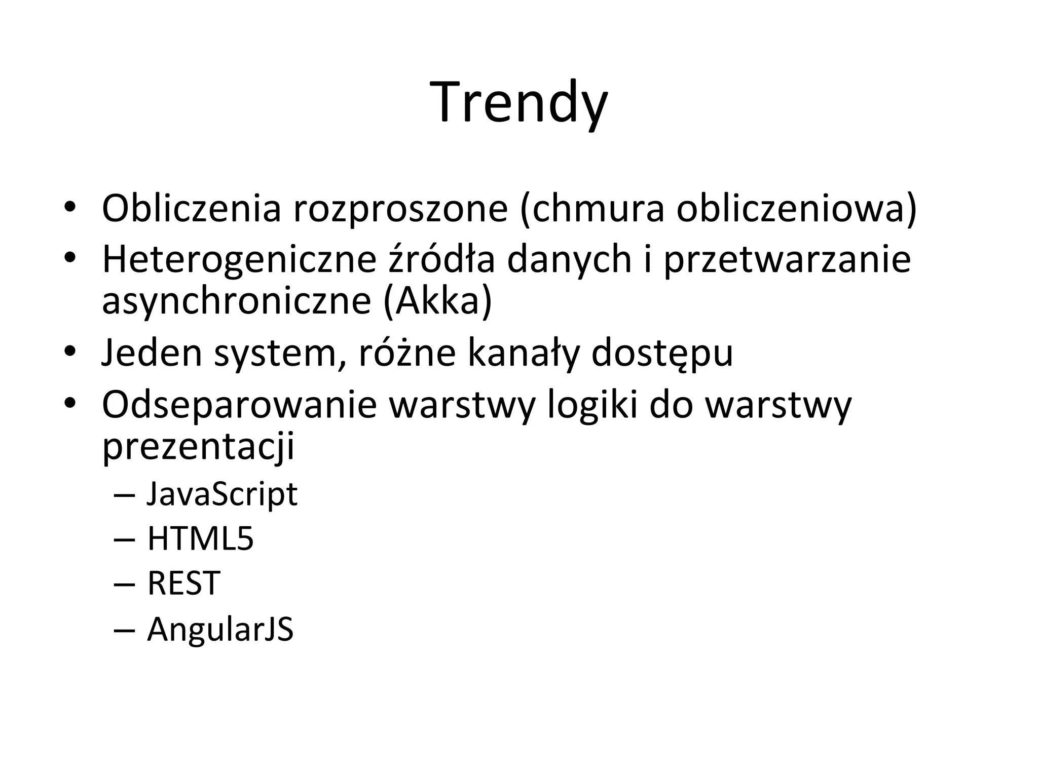 Trendy	
  
•  Obliczenia	
  rozproszone	
  (chmura	
  obliczeniowa)	
  
•  Heterogeniczne	
  źródła	
  danych	
  i	
  przetwarzanie	
  
asynchroniczne	
  (Akka)	
  
•  Jeden	
  system,	
  różne	
  kanały	
  dostępu	
  
•  Odseparowanie	
  warstwy	
  logiki	
  do	
  warstwy	
  
prezentacji	
  
–  JavaScript	
  
–  HTML5	
  
–  REST	
  
–  AngularJS	
  
 