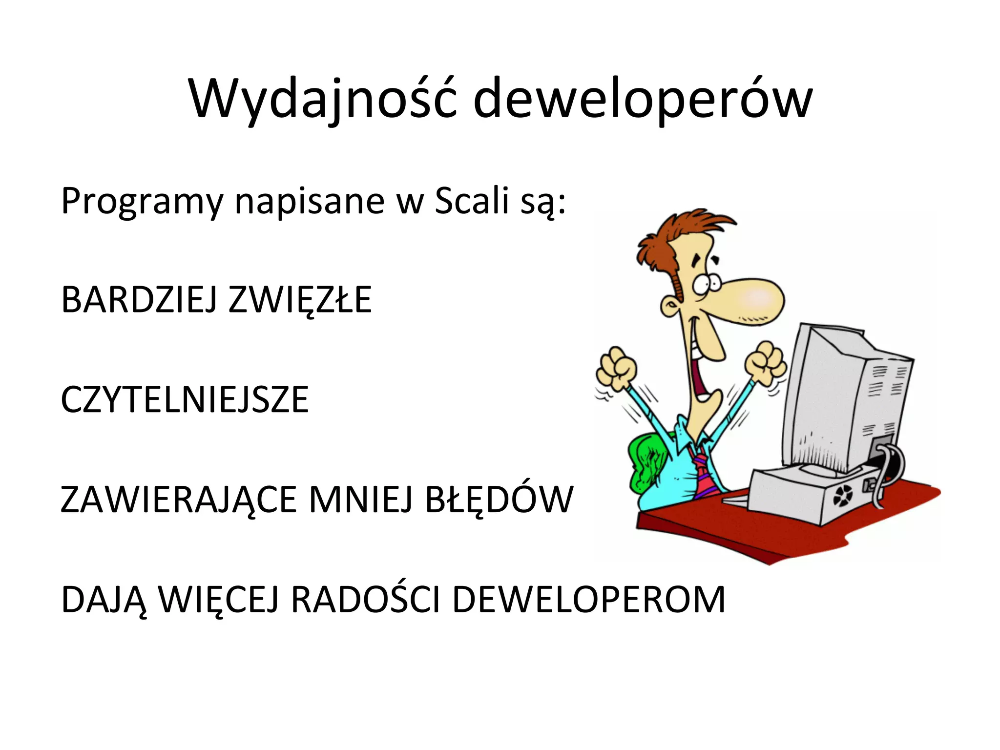 Wydajność	
  deweloperów	
  
Programy	
  napisane	
  w	
  Scali	
  są:	
  
	
  
BARDZIEJ	
  ZWIĘZŁE	
  
	
  
CZYTELNIEJSZE	
  
	
  
ZAWIERAJĄCE	
  MNIEJ	
  BŁĘDÓW	
  
	
  
DAJĄ	
  WIĘCEJ	
  RADOŚCI	
  DEWELOPEROM	
  
 