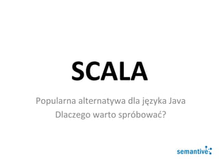 SCALA	
  
Popularna	
  alternatywa	
  dla	
  języka	
  Java	
  
Dlaczego	
  warto	
  spróbować?	
  
 