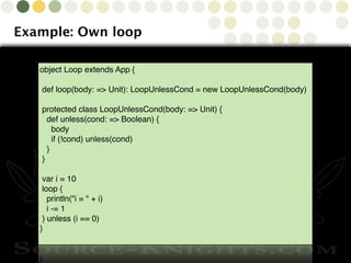 Copyright © 2010 Source-Knights.com
Example: Own loop
object Loop extends App {
def loop(body: => Unit): LoopUnlessCond = new LoopUnlessCond(body)
protected class LoopUnlessCond(body: => Unit) {
  def unless(cond: => Boolean) {
    body
    if (!cond) unless(cond)
  }
}
var i = 10
loop {
  println("i = " + i)
  i -= 1
} unless (i == 0)
}
 