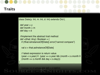Copyright © 2010 Source-Knights.com
Traits
class Date(y: Int, m: Int, d: Int) extends Ord {
def year = y
def month = m
def day = d
//Implement the abstract trait method
def <(that: Any): Boolean = {
if (!that.isInstanceOf[Date]) error("cannot compare”)
val o = that.asInstanceOf[Date]
// latest expression is return value
(year < o.year) || (year == o.year && (month < o.month ||
(month == o.month && day < o.day)))
}
 