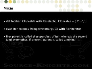 Copyright © 2010 Source-Knights.com
Mixin
• def foo(bar: Cloneable with Resetable): Cloneable = { /*...*/ }
• class Iter extends StringIterator(args(0)) with RichIterator
• ﬁrst parent is called thesuperclass of Iter, whereas the second
(and every other, if present) parent is called a mixin.
 