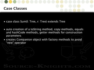 Copyright © 2010 Source-Knights.com
Case Classes
• case class Sum(l: Tree, r: Tree) extends Tree
• auto creation of a toString method, copy methods, equals
and hashCode methods, getter methods for construction
parameters
• creates Companion object with factory methods to avoid
“new” operator
 