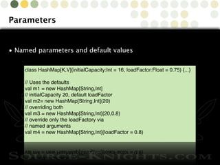 Copyright © 2010 Source-Knights.com
Parameters
• Named parameters and default values
class HashMap[K,V](initialCapacity:Int = 16, loadFactor:Float = 0.75) {...}
// Uses the defaults
val m1 = new HashMap[String,Int]
// initialCapacity 20, default loadFactor
val m2= new HashMap[String,Int](20)
// overriding both
val m3 = new HashMap[String,Int](20,0.8)
// override only the loadFactory via
// named arguments
val m4 = new HashMap[String,Int](loadFactor = 0.8)
 