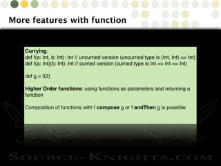 Copyright © 2010 Source-Knights.com
More features with function
Currying:
def f(a: Int, b: Int): Int // uncurried version (uncurried type is (Int, Int) => Int)
def f(a: Int)(b: Int): Int // curried version (curried type is Int => Int => Int)
def g = f(2)
Higher Order functions: using functions as parameters and returning a
function
Composition of functions with f compose g or f andThen g is possible
 