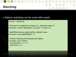 Copyright © 2010 Source-Knights.com
Matching
• Pattern matching can be used with match
val res1 = Option(3)
// We want to multiply the number by 2, otherwise return 0.
val result = if (res1.isDeﬁned) { res1.get * 2 } else { 0 }
// getOrElse lets you easily deﬁne a default value.
val result = res1.getOrElse(0) * 2
// Pattern matching ﬁts naturally with Option.
val result = res1 match {
case Some(n) => n * 2
case None => 0
}
 