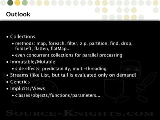 Copyright © 2010 Source-Knights.com
Outlook
• Collections
• methods: map, foreach, ﬁlter, zip, partition, ﬁnd, drop,
foldLeft, ﬂatten, ﬂatMap...
• even concurrent collections for parallel processing
• Immutable/Mutable
• side effects, predictability, multi-threading
• Streams (like List, but tail is evaluated only on demand)
• Generics
• Implicits/Views
• classes/objects/functions/parameters...
 