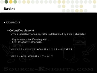 Copyright © 2010 Source-Knights.com
Basics
• Operators
• Colon/Doublepoint
• The associativity of an operator is determined by its last character:
Right-associative if ending with :
Left-associative otherwise.
• x :: y :: z = x :: (y :: z) whereas x + y + z = (x + y) + z
• x :: y = y.::(x) whereas x + y = x.+(y)
 