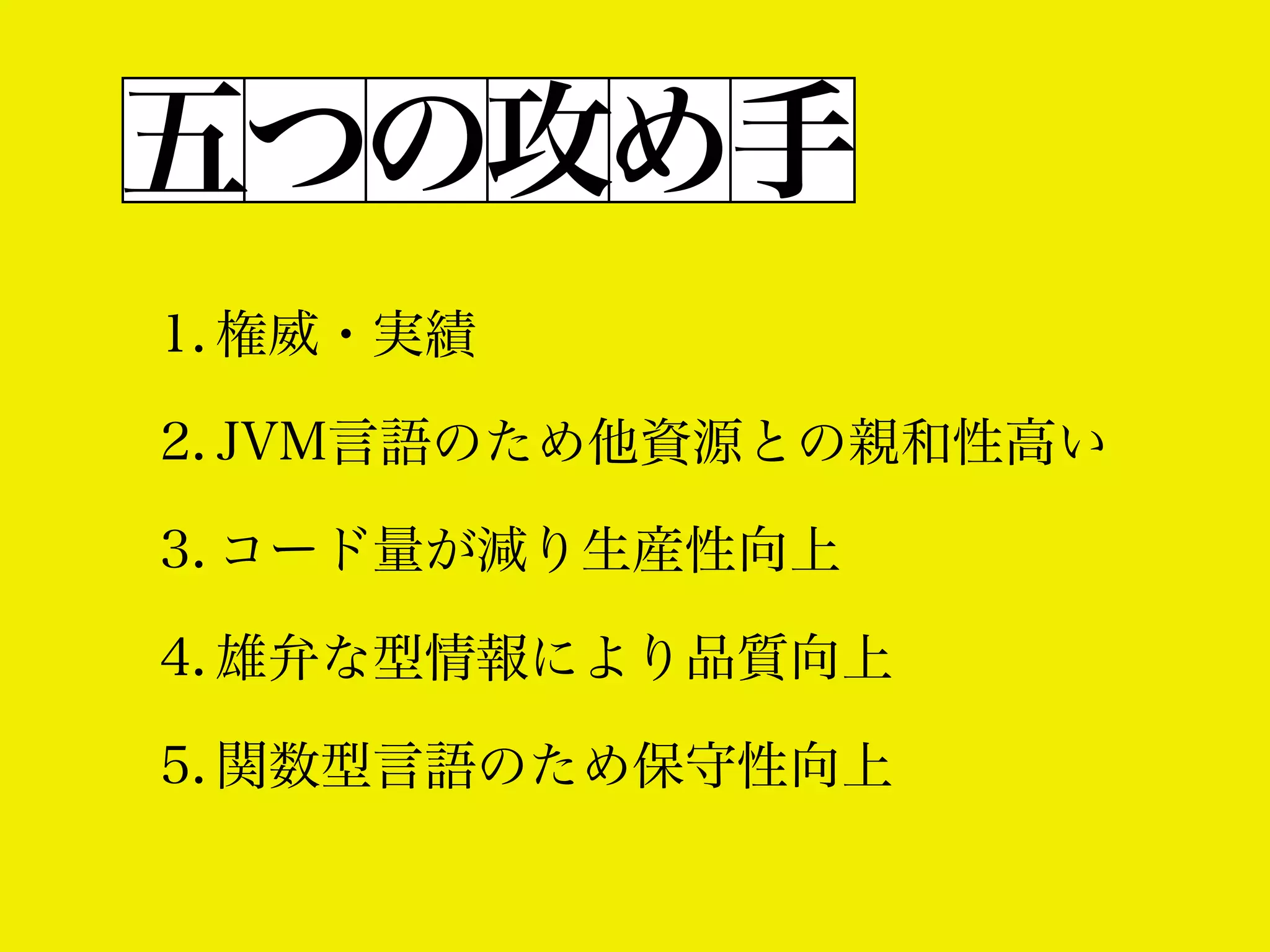 五つの攻め手
1. 権威・実績
2. JVM言語のため他資源との親和性高い
3. コード量が減り生産性向上
4. 雄弁な型情報により品質向上
5. 関数型言語のため保守性向上

 