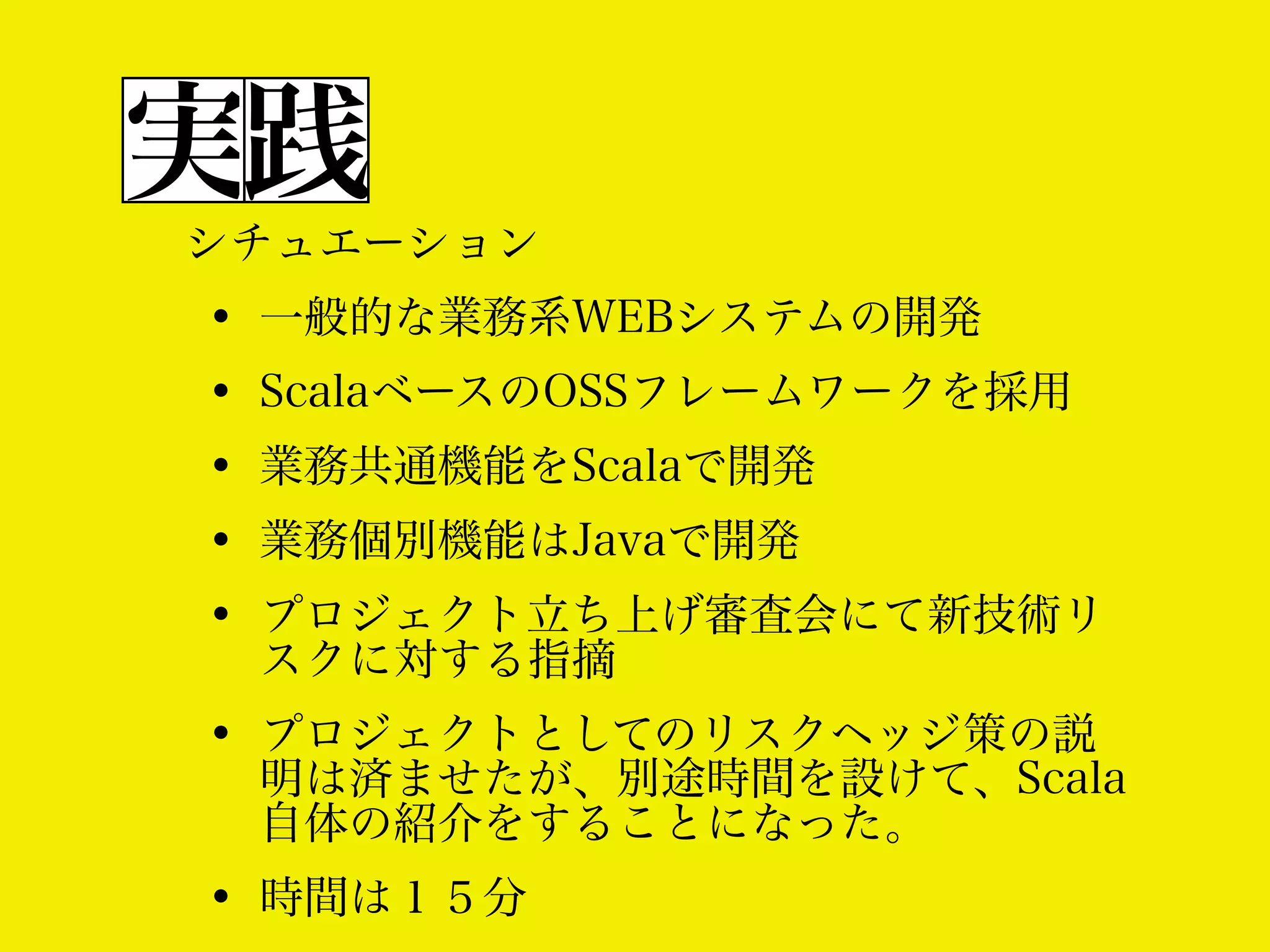 実践
シチュエーション

•
•
•
•
•

一般的な業務系WEBシステムの開発

•

プロジェクトとしてのリスクヘッジ策の説
明は済ませたが、別途時間を設けて、Scala
自体の紹介をすることになった。

•

時間は１５分

ScalaベースのOSSフレームワークを採用
業務共通機能をScalaで開発
業務個別機能はJavaで開発
プロジェクト立ち上げ審査会にて新技術リ
スクに対する指摘

 