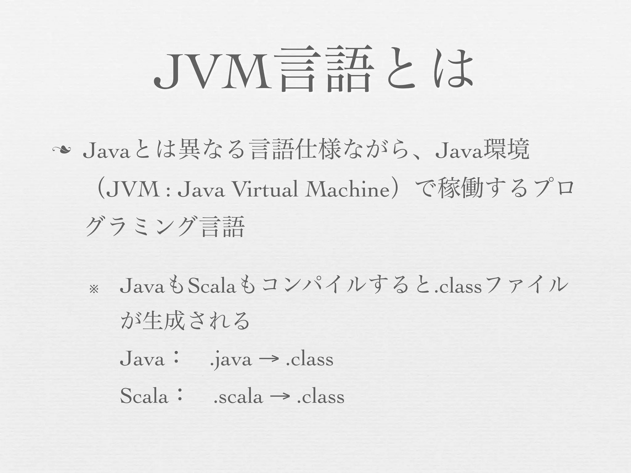 JVM言語とは
n

Javaとは異なる言語仕様ながら、Java環境
（JVM : Java Virtual Machine）で稼働するプロ
グラミング言語
※

JavaもScalaもコンパイルすると.classファイル
が生成される
Java： .java → .class
Scala： .scala → .class

 
