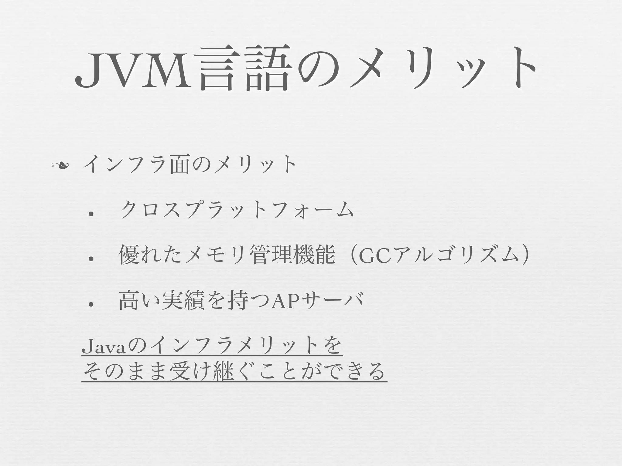 JVM言語のメリット
n

インフラ面のメリット
•

クロスプラットフォーム

•

優れたメモリ管理機能（GCアルゴリズム）

•

高い実績を持つAPサーバ

Javaのインフラメリットを
そのまま受け継ぐことができる

 