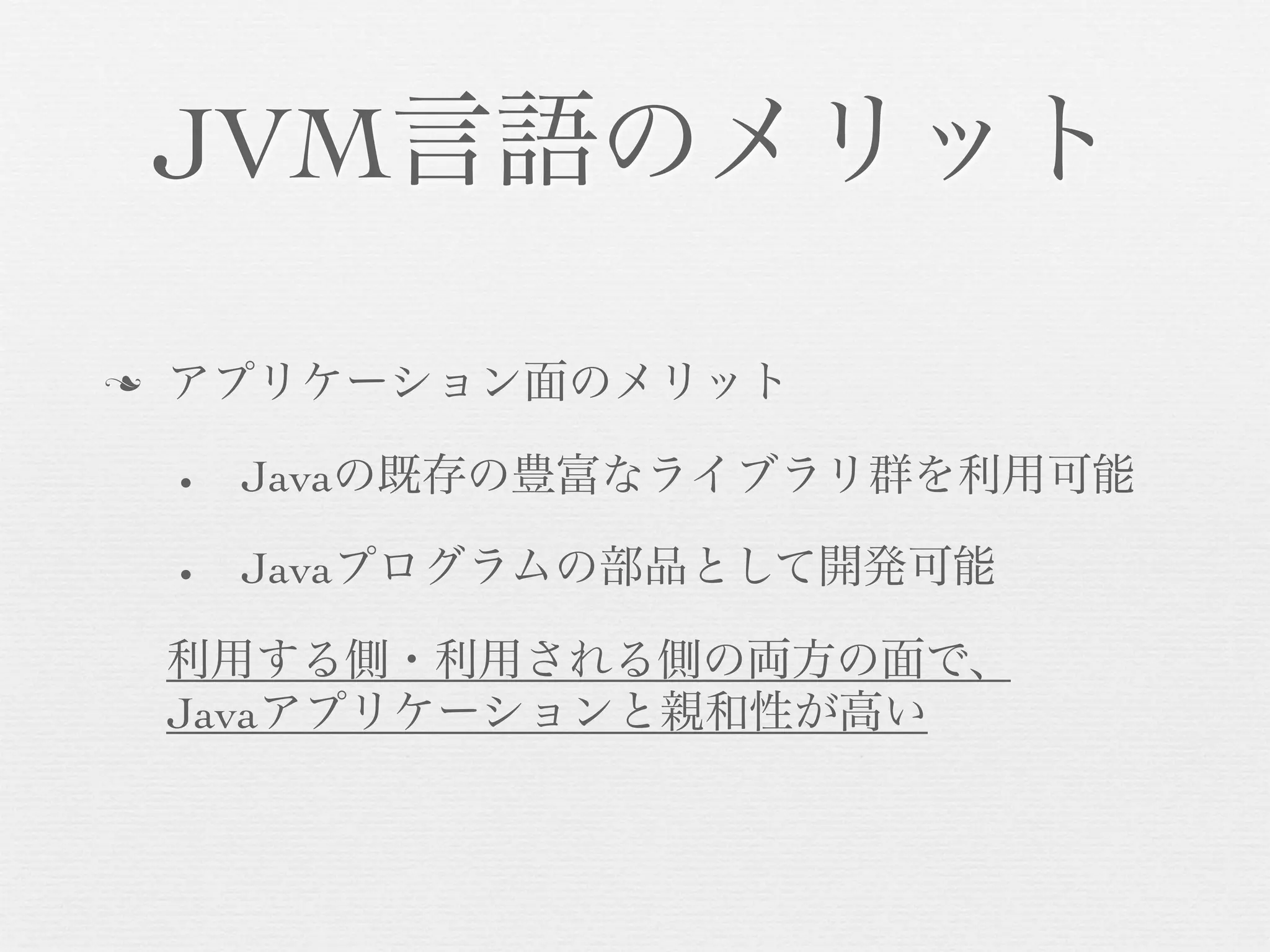 JVM言語のメリット
n

アプリケーション面のメリット
•

Javaの既存の豊富なライブラリ群を利用可能

•

Javaプログラムの部品として開発可能

利用する側・利用される側の両方の面で、
Javaアプリケーションと親和性が高い

 