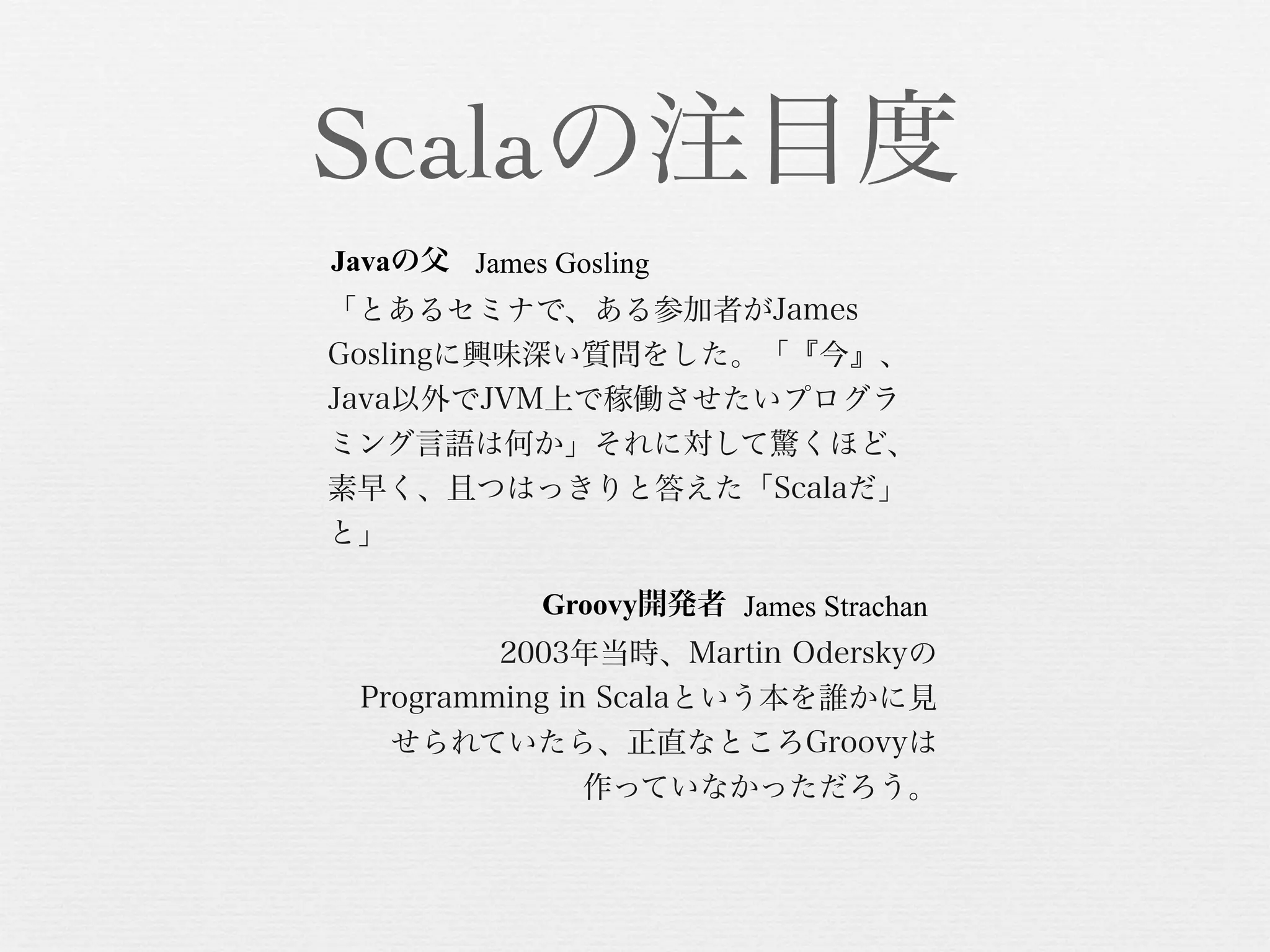 Scalaの注目度
Javaの父 James Gosling
「とあるセミナで、ある参加者がJames
Goslingに興味深い質問をした。「『今』、
Java以外でJVM上で稼働させたいプログラ
ミング言語は何か」それに対して驚くほど、
素早く、且つはっきりと答えた「Scalaだ」
と」
Groovy開発者 James Strachan
2003年当時、Martin Oderskyの
Programming in Scalaという本を誰かに見
せられていたら、正直なところGroovyは
作っていなかっただろう。

 
