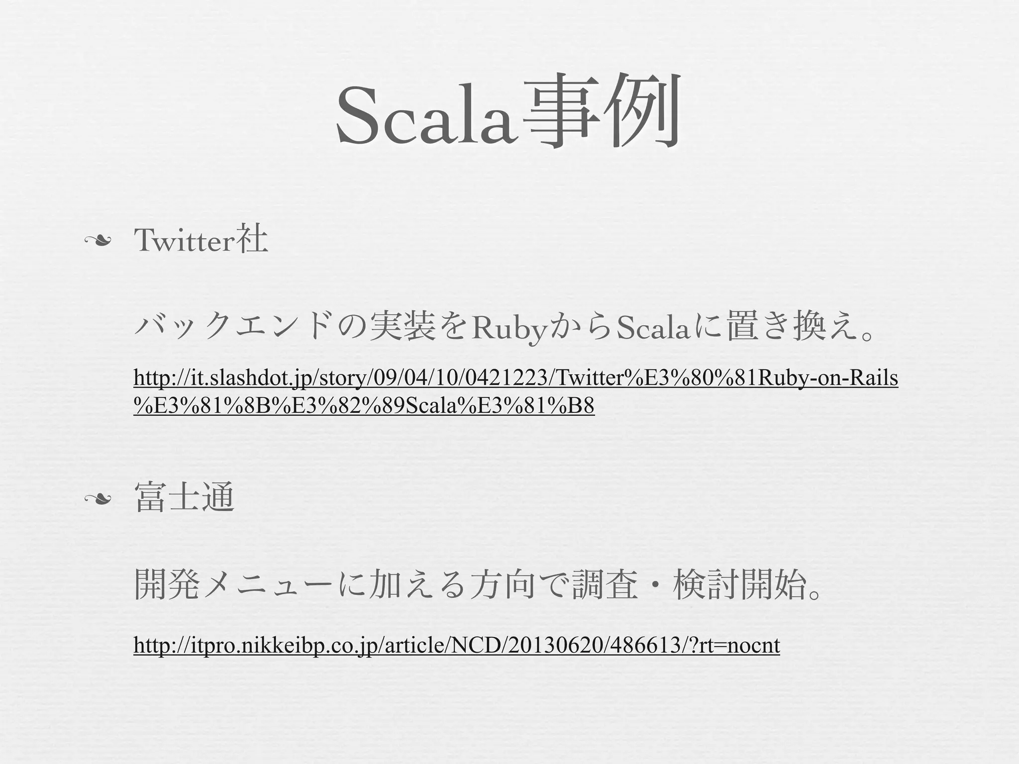 Scala事例
n

Twitter社
バックエンドの実装をRubyからScalaに置き換え。
http://it.slashdot.jp/story/09/04/10/0421223/Twitter%E3%80%81Ruby-on-Rails
%E3%81%8B%E3%82%89Scala%E3%81%B8

n

富士通
開発メニューに加える方向で調査・検討開始。
http://itpro.nikkeibp.co.jp/article/NCD/20130620/486613/?rt=nocnt

 