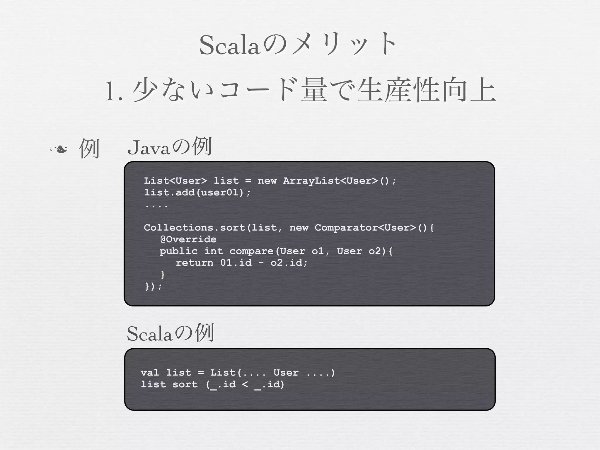 Scalaのメリット
1. 少ないコード量で生産性向上
n

例

Javaの例
List<User> list = new ArrayList<User>();
list.add(user01);
....
Collections.sort(list, new Comparator<User>(){
@Override
public int compare(User o1, User o2){
return 01.id - o2.id;
}
});

Scalaの例
val list = List(.... User ....)
list sort (_.id < _.id)

 