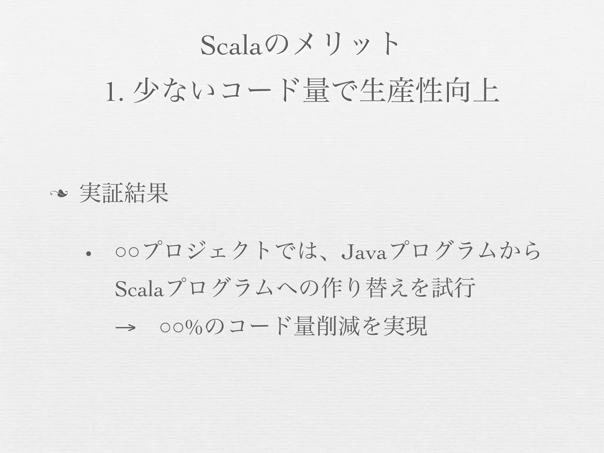 Scalaのメリット
1. 少ないコード量で生産性向上

n

実証結果
•

○○プロジェクトでは、Javaプログラムから
Scalaプログラムへの作り替えを試行
→ ○○%のコード量削減を実現

 