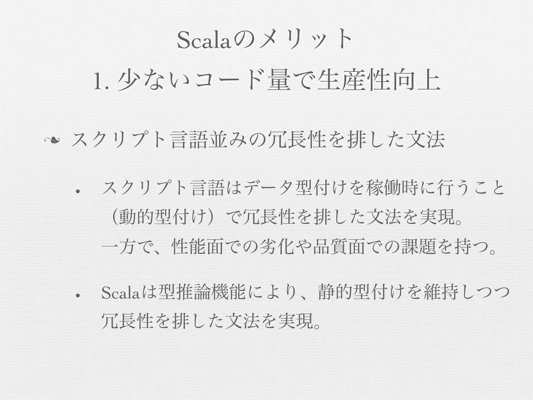 Scalaのメリット
1. 少ないコード量で生産性向上
n

スクリプト言語並みの冗長性を排した文法
•

スクリプト言語はデータ型付けを稼働時に行うこと
（動的型付け）で冗長性を排した文法を実現。
一方で、性能面での劣化や品質面での課題を持つ。

•

Scalaは型推論機能により、静的型付けを維持しつつ
冗長性を排した文法を実現。

 