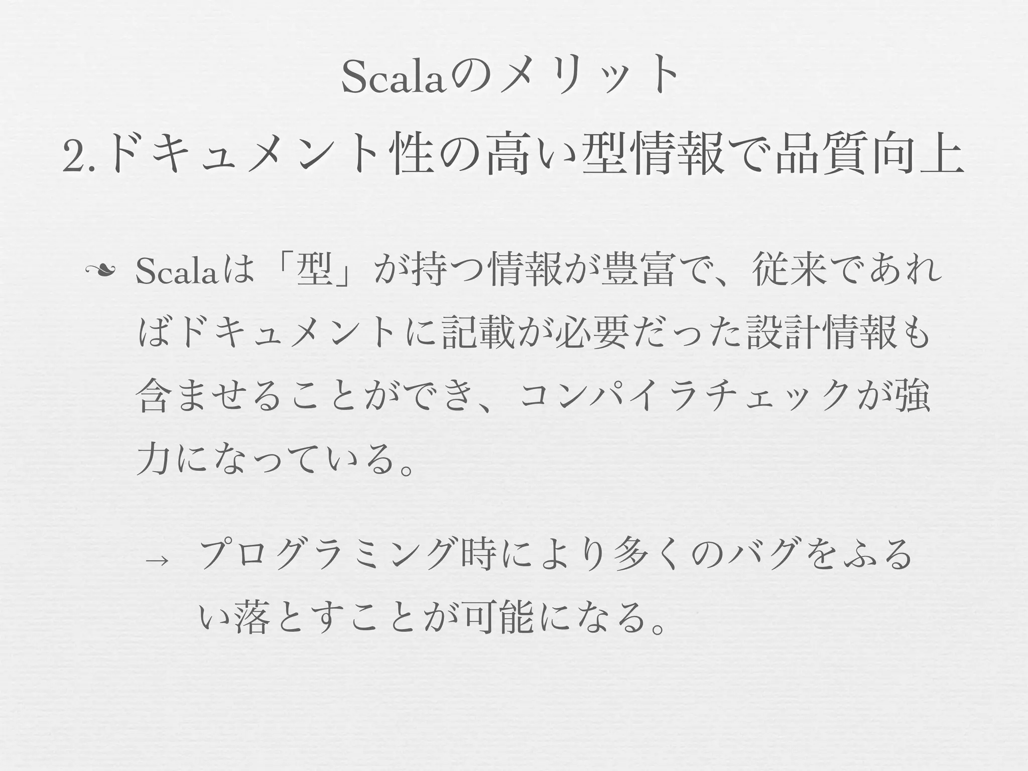 Scalaのメリット
2.ドキュメント性の高い型情報で品質向上
n

Scalaは「型」が持つ情報が豊富で、従来であれ
ばドキュメントに記載が必要だった設計情報も
含ませることができ、コンパイラチェックが強
力になっている。
→

プログラミング時により多くのバグをふる
い落とすことが可能になる。

 