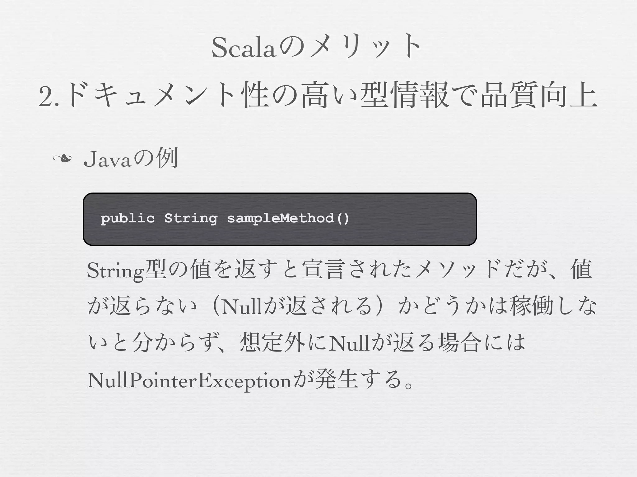 Scalaのメリット
2.ドキュメント性の高い型情報で品質向上
n

Javaの例
public String sampleMethod()

String型の値を返すと宣言されたメソッドだが、値
が返らない（Nullが返される）かどうかは稼働しな
いと分からず、想定外にNullが返る場合には
NullPointerExceptionが発生する。

 