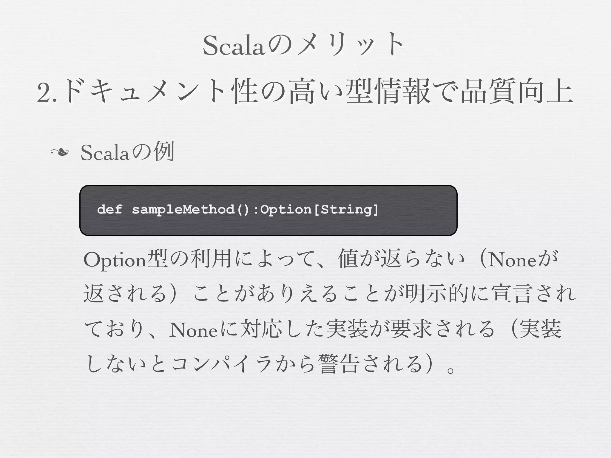 Scalaのメリット
2.ドキュメント性の高い型情報で品質向上
n

Scalaの例
def sampleMethod():Option[String]

Option型の利用によって、値が返らない（Noneが
返される）ことがありえることが明示的に宣言され
ており、Noneに対応した実装が要求される（実装
しないとコンパイラから警告される）。

 
