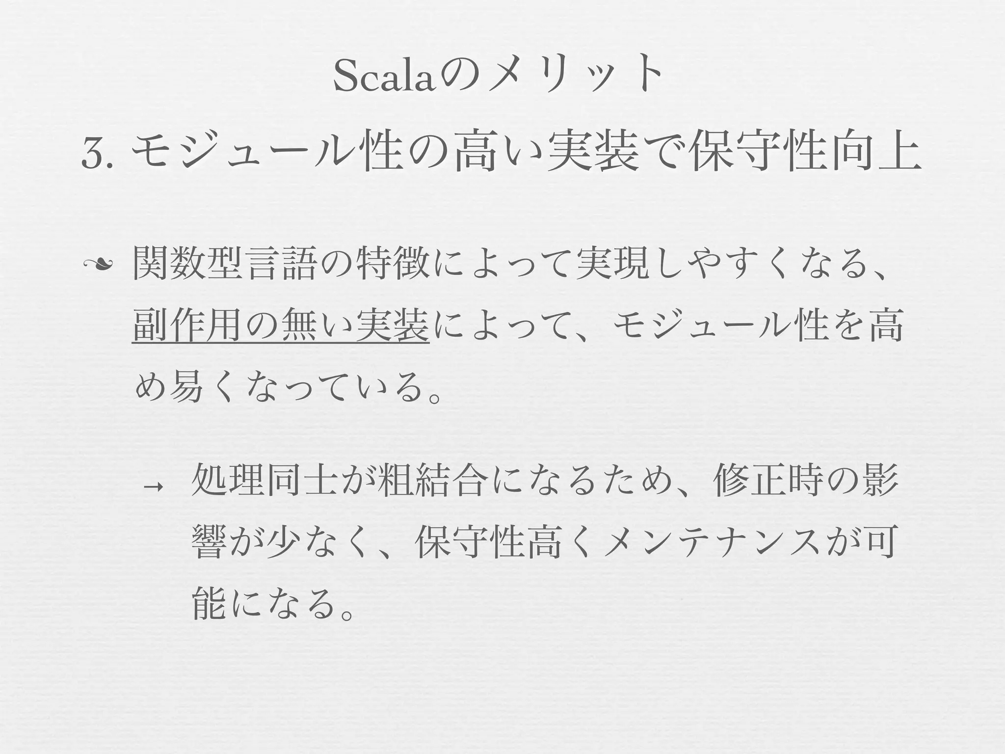 Scalaのメリット
3. モジュール性の高い実装で保守性向上
n

関数型言語の特徴によって実現しやすくなる、
副作用の無い実装によって、モジュール性を高
め易くなっている。
→

処理同士が粗結合になるため、修正時の影
響が少なく、保守性高くメンテナンスが可
能になる。

 
