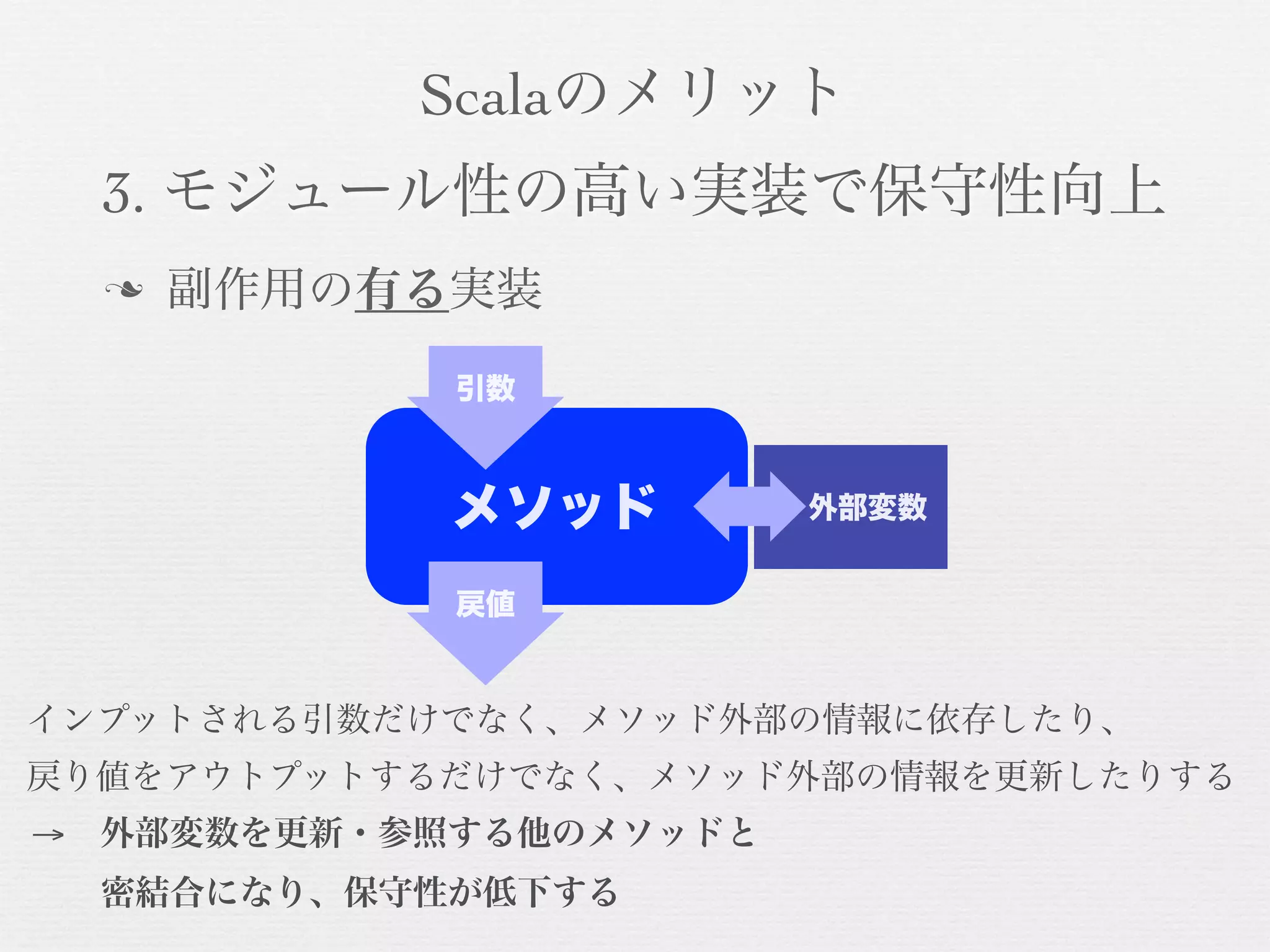 Scalaのメリット
3. モジュール性の高い実装で保守性向上
n

副作用の有る実装
引数

メソッド

外部変数

戻値

インプットされる引数だけでなく、メソッド外部の情報に依存したり、
戻り値をアウトプットするだけでなく、メソッド外部の情報を更新したりする
→ 外部変数を更新・参照する他のメソッドと
  密結合になり、保守性が低下する

 