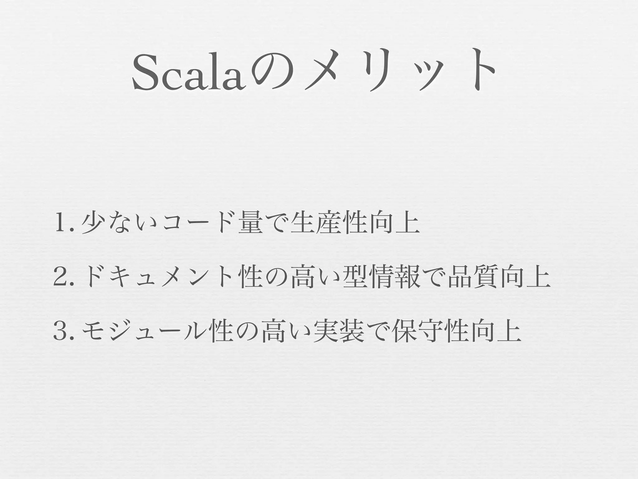 Scalaのメリット
1. 少ないコード量で生産性向上
2. ドキュメント性の高い型情報で品質向上
3. モジュール性の高い実装で保守性向上

 
