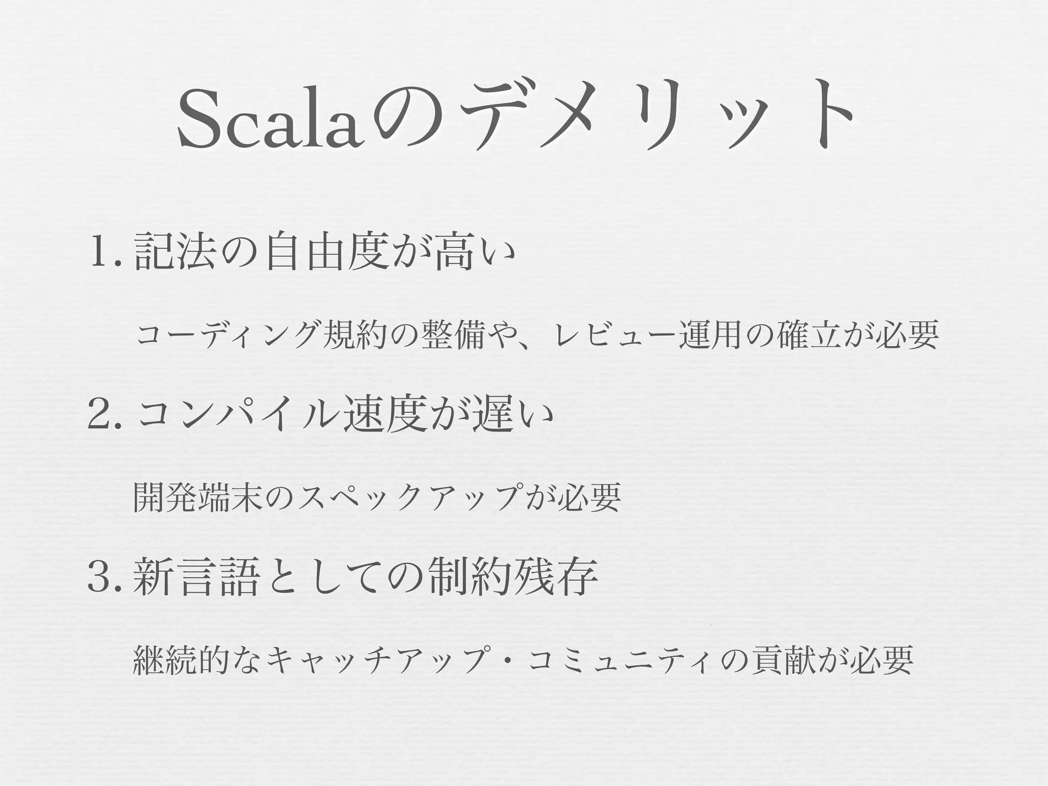 Scalaのデメリット
1. 記法の自由度が高い
コーディング規約の整備や、レビュー運用の確立が必要

2. コンパイル速度が遅い
開発端末のスペックアップが必要

3. 新言語としての制約残存
継続的なキャッチアップ・コミュニティの貢献が必要

 