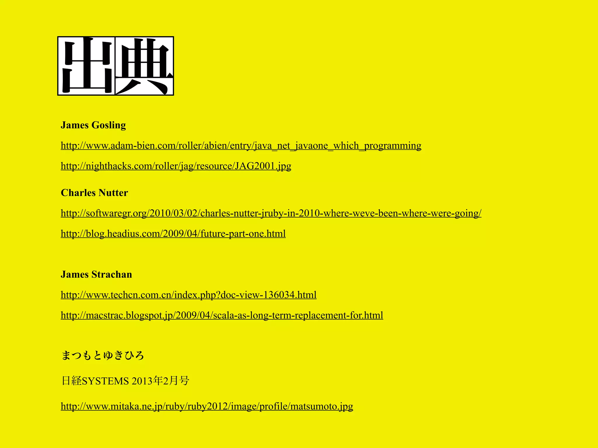 出典
James Gosling
http://www.adam-bien.com/roller/abien/entry/java_net_javaone_which_programming
http://nighthacks.com/roller/jag/resource/JAG2001.jpg
Charles Nutter
http://softwaregr.org/2010/03/02/charles-nutter-jruby-in-2010-where-weve-been-where-were-going/
http://blog.headius.com/2009/04/future-part-one.html

James Strachan
http://www.techcn.com.cn/index.php?doc-view-136034.html
http://macstrac.blogspot.jp/2009/04/scala-as-long-term-replacement-for.html

まつもとゆきひろ
日経SYSTEMS 2013年2月号
http://www.mitaka.ne.jp/ruby/ruby2012/image/profile/matsumoto.jpg

 