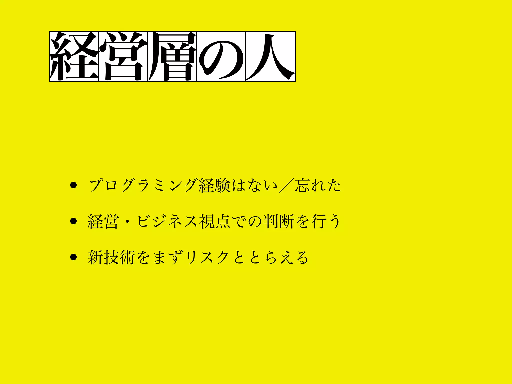 経営層の人
• プログラミング経験はない／忘れた
• 経営・ビジネス視点での判断を行う
• 新技術をまずリスクととらえる

 