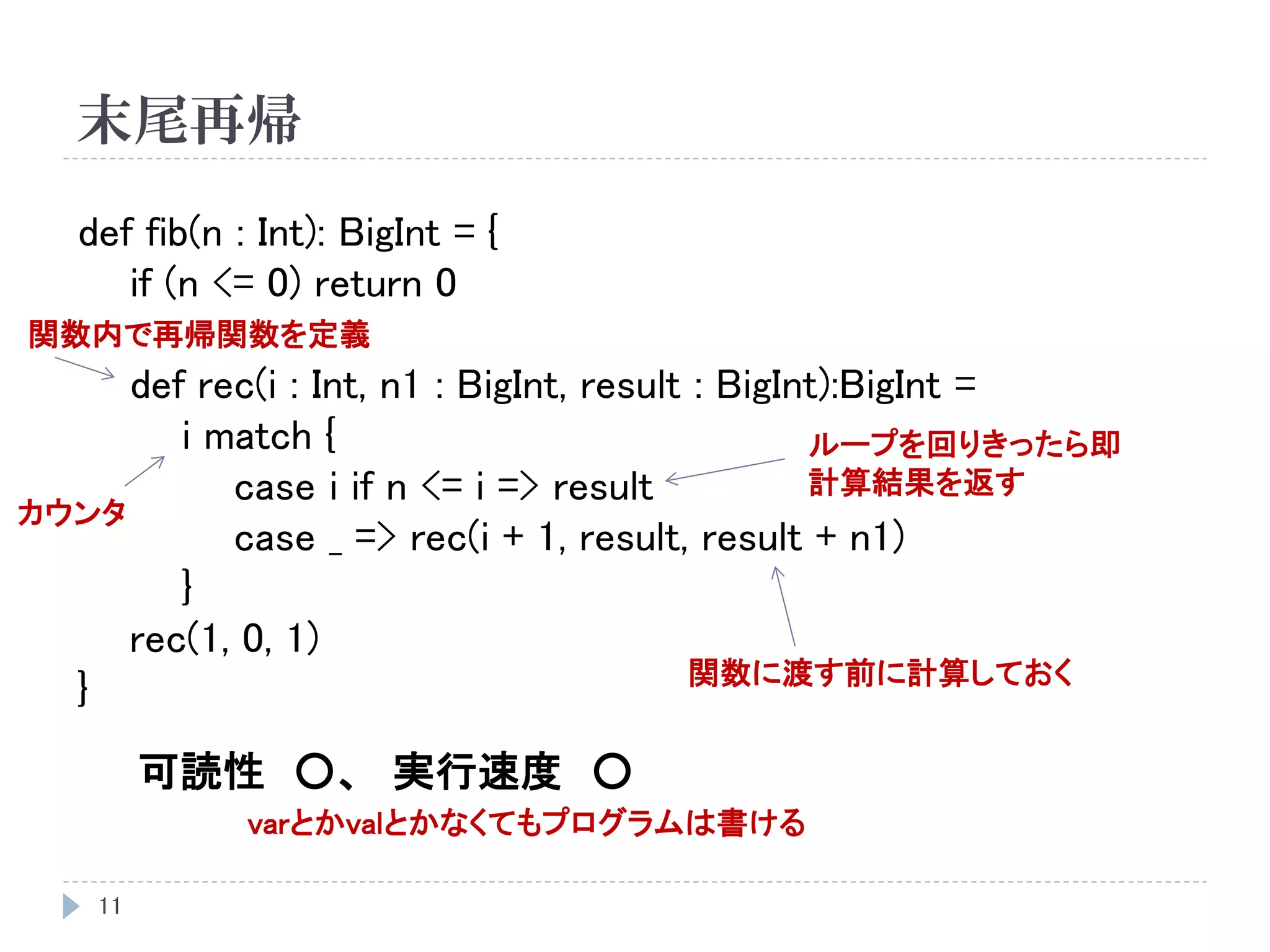 末尾再帰
11
def fib(n : Int): BigInt = {
if (n <= 0) return 0
def rec(i : Int, n1 : BigInt, result : BigInt):BigInt =
i match {
case i if n <= i => result
case _ => rec(i + 1, result, result + n1)
}
rec(1, 0, 1)
}
可読性 ○、 実行速度 ○
関数内で再帰関数を定義
カウンタ
ループを回りきったら即
計算結果を返す
関数に渡す前に計算しておく
varとかvalとかなくてもプログラムは書ける
 