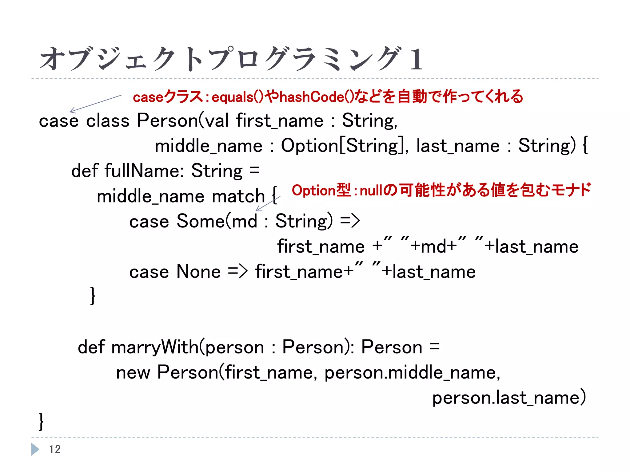 オブジェクトプログラミング１
12
case class Person(val first_name : String,
middle_name : Option[String], last_name : String) {
def fullName: String =
middle_name match {
case Some(md : String) =>
first_name +" "+md+" "+last_name
case None => first_name+" "+last_name
}
def marryWith(person : Person): Person =
new Person(first_name, person.middle_name,
person.last_name)
}
Option型：nullの可能性がある値を包むモナド
caseクラス：equals()やhashCode()などを自動で作ってくれる
 
