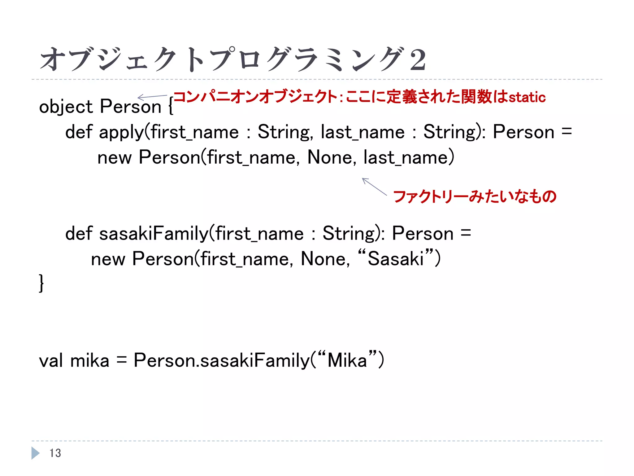 オブジェクトプログラミング２
13
object Person {
def apply(first_name : String, last_name : String): Person =
new Person(first_name, None, last_name)
def sasakiFamily(first_name : String): Person =
new Person(first_name, None, “Sasaki”)
}
val mika = Person.sasakiFamily(“Mika”)
コンパニオンオブジェクト：ここに定義された関数はstatic
ファクトリーみたいなもの
 