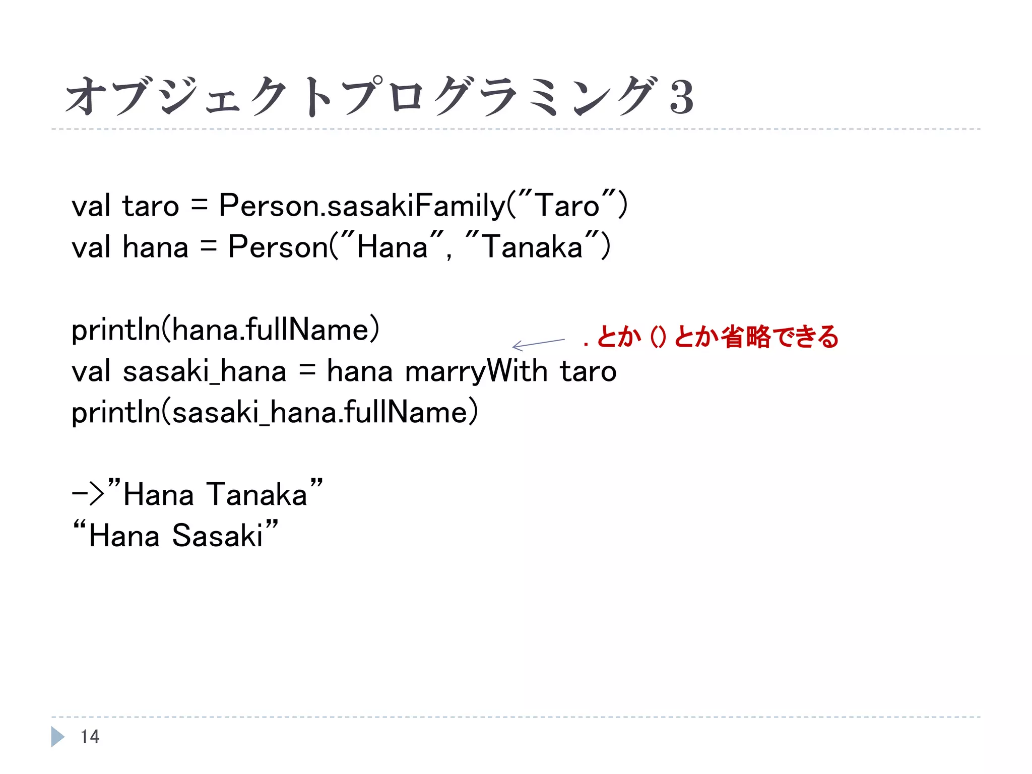 オブジェクトプログラミング３
14
val taro = Person.sasakiFamily("Taro")
val hana = Person("Hana", "Tanaka")
println(hana.fullName)
val sasaki_hana = hana marryWith taro
println(sasaki_hana.fullName)
->”Hana Tanaka”
“Hana Sasaki”
. とか () とか省略できる
 