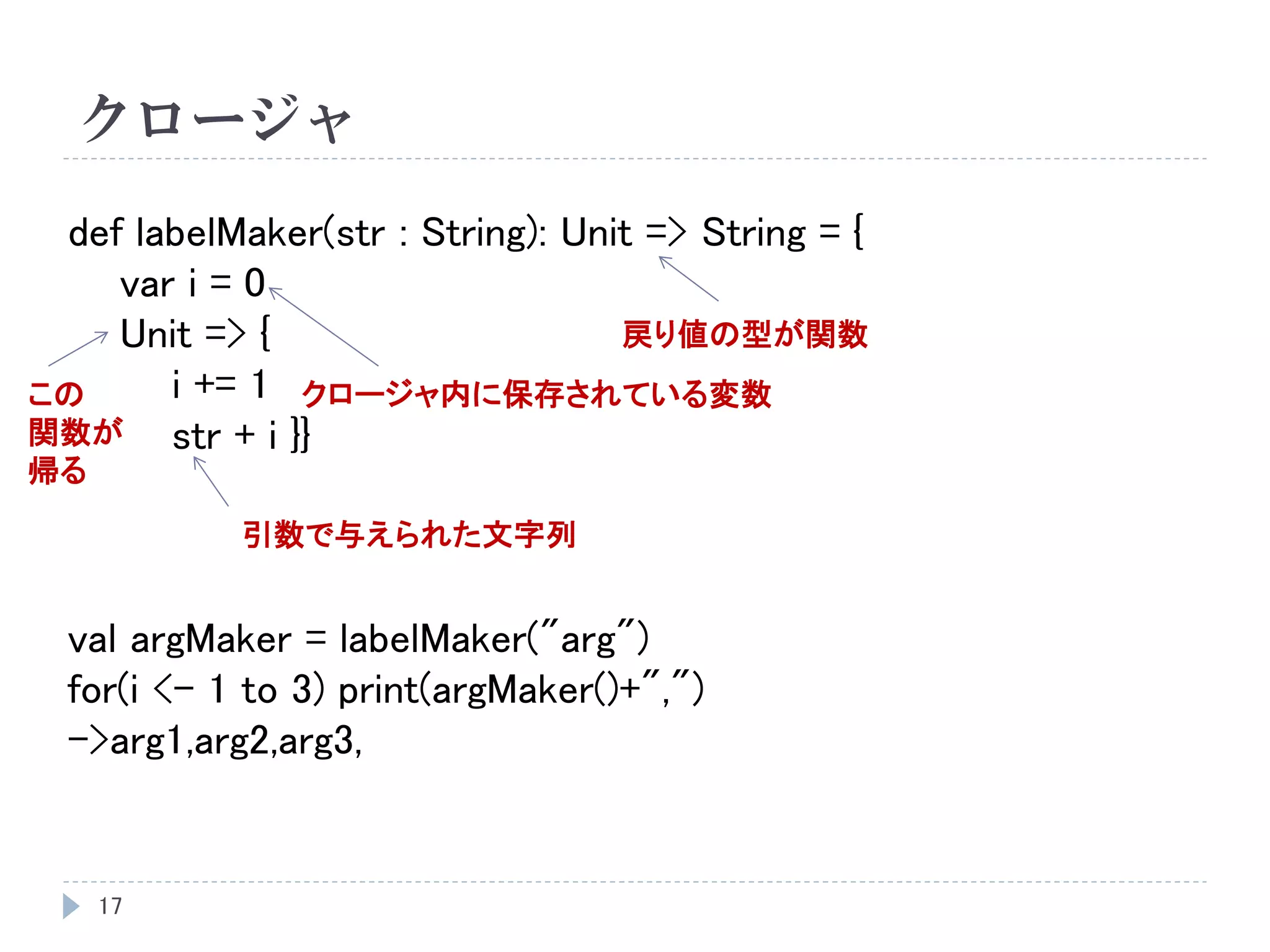 クロージャ
17
def labelMaker(str : String): Unit => String = {
var i = 0
Unit => {
i += 1
str + i }}
val argMaker = labelMaker("arg")
for(i <- 1 to 3) print(argMaker()+",")
->arg1,arg2,arg3,
戻り値の型が関数
引数で与えられた文字列
クロージャ内に保存されている変数この
関数が
帰る
 