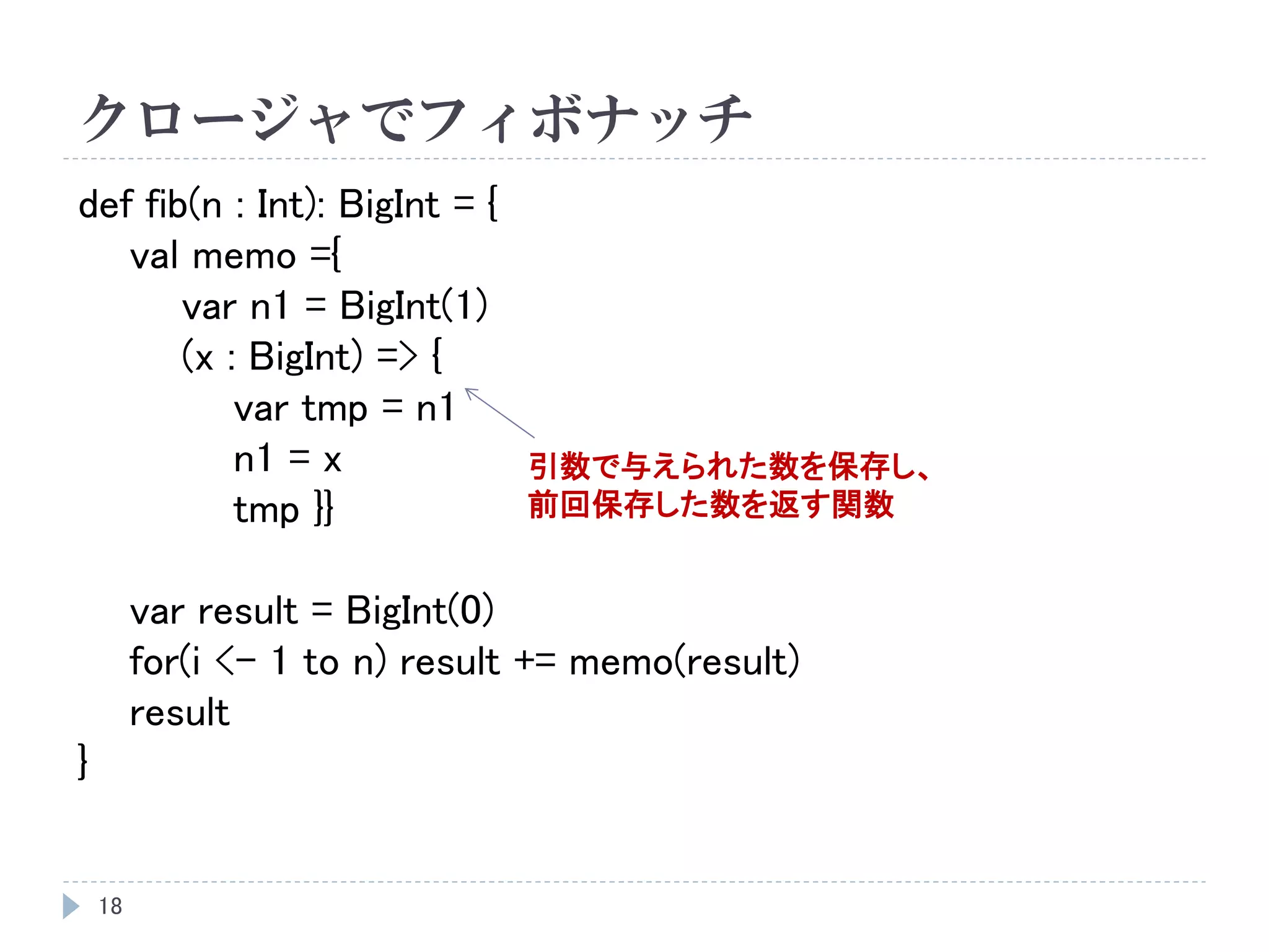 クロージャでフィボナッチ
18
def fib(n : Int): BigInt = {
val memo ={
var n1 = BigInt(1)
(x : BigInt) => {
var tmp = n1
n1 = x
tmp }}
var result = BigInt(0)
for(i <- 1 to n) result += memo(result)
result
}
引数で与えられた数を保存し、
前回保存した数を返す関数
 