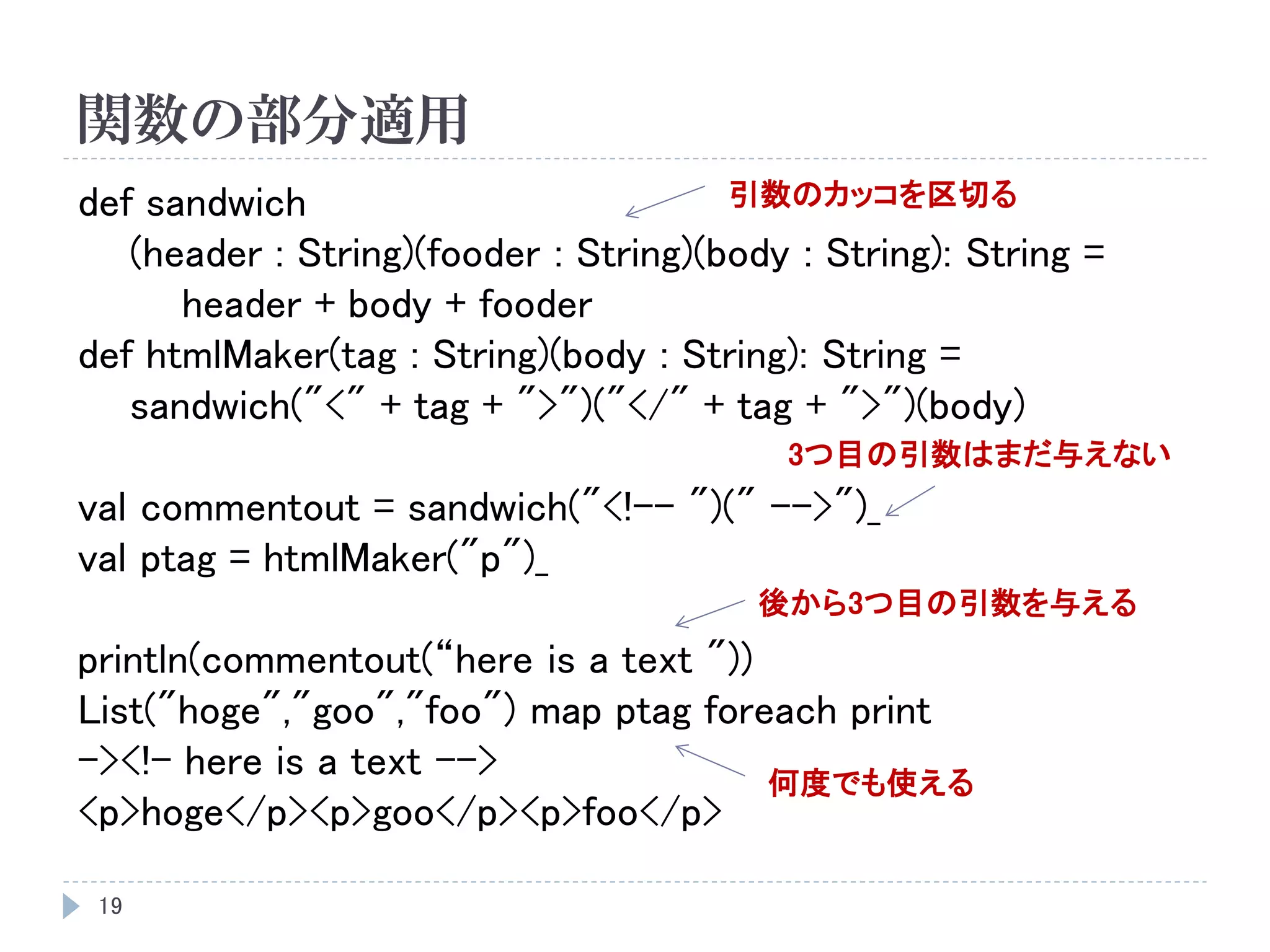 関数の部分適用
19
def sandwich
(header : String)(fooder : String)(body : String): String =
header + body + fooder
def htmlMaker(tag : String)(body : String): String =
sandwich("<" + tag + ">")("</" + tag + ">")(body)
val commentout = sandwich("<!-- ")(" -->")_
val ptag = htmlMaker("p")_
println(commentout(“here is a text "))
List("hoge","goo","foo") map ptag foreach print
-><!– here is a text -->
<p>hoge</p><p>goo</p><p>foo</p>
3つ目の引数はまだ与えない
後から3つ目の引数を与える
何度でも使える
引数のカッコを区切る
 
