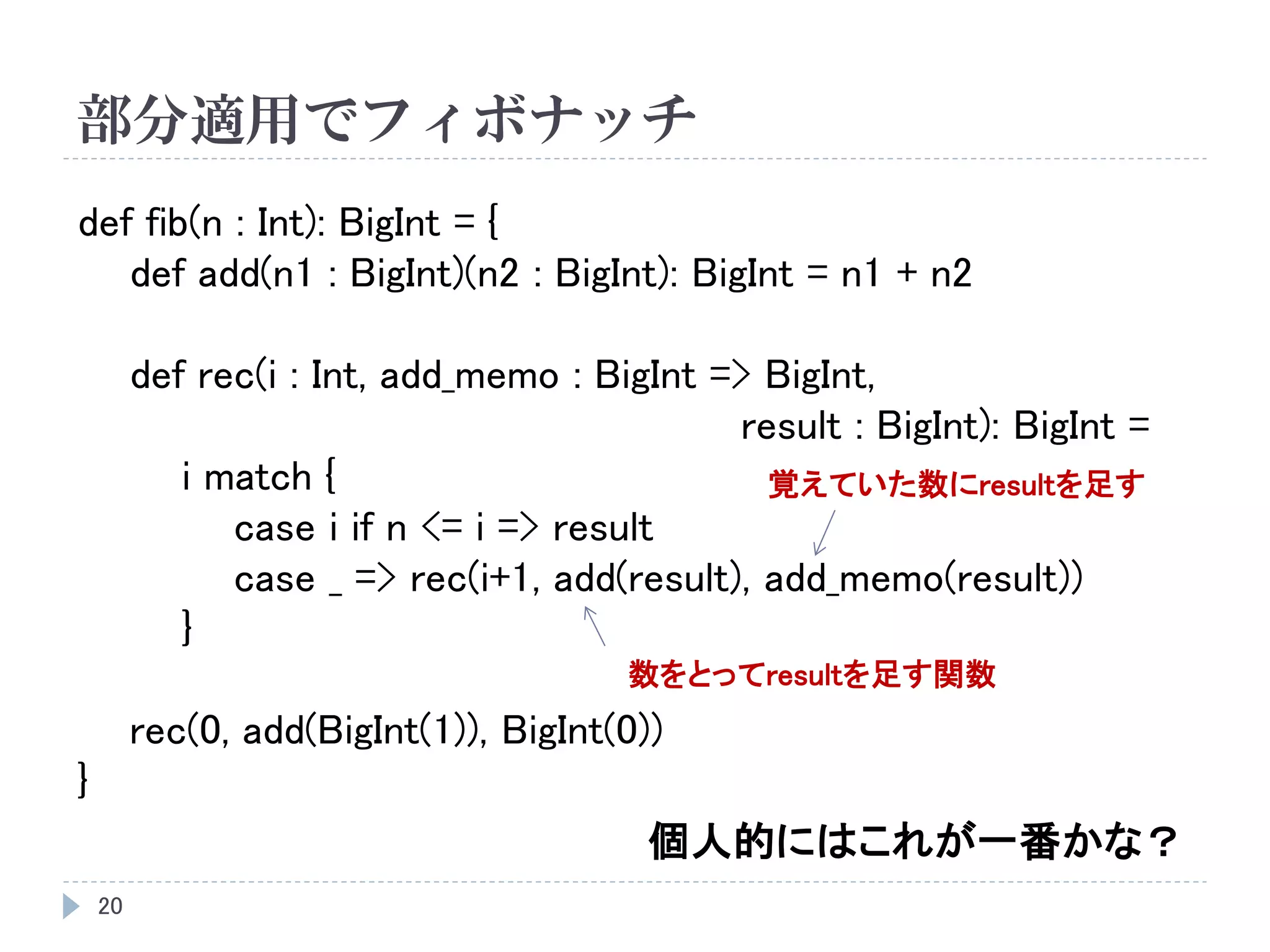 部分適用でフィボナッチ
20
def fib(n : Int): BigInt = {
def add(n1 : BigInt)(n2 : BigInt): BigInt = n1 + n2
def rec(i : Int, add_memo : BigInt => BigInt,
result : BigInt): BigInt =
i match {
case i if n <= i => result
case _ => rec(i+1, add(result), add_memo(result))
}
rec(0, add(BigInt(1)), BigInt(0))
}
個人的にはこれが一番かな？
数をとってresultを足す関数
覚えていた数にresultを足す
 