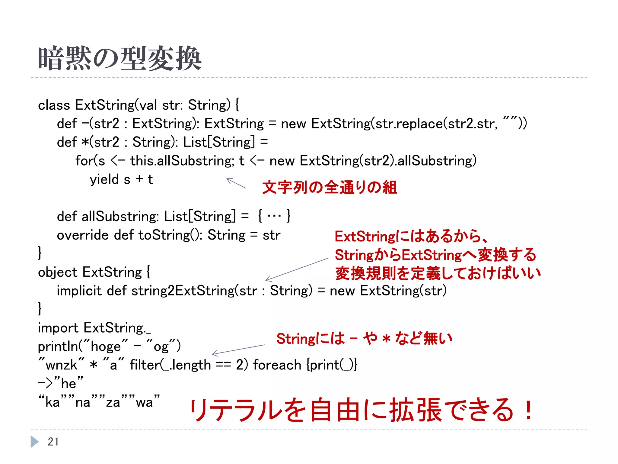 暗黙の型変換
21
class ExtString(val str: String) {
def -(str2 : ExtString): ExtString = new ExtString(str.replace(str2.str, ""))
def *(str2 : String): List[String] =
for(s <- this.allSubstring; t <- new ExtString(str2).allSubstring)
yield s + t
def allSubstring: List[String] = { … }
override def toString(): String = str
}
object ExtString {
implicit def string2ExtString(str : String) = new ExtString(str)
}
import ExtString._
println("hoge" - "og")
"wnzk" * "a" filter(_.length == 2) foreach {print(_)}
->”he”
“ka””na””za””wa”
リテラルを自由に拡張できる！
Stringには – や * など無い
ExtStringにはあるから、
StringからExtStringへ変換する
変換規則を定義しておけばいい
文字列の全通りの組
 