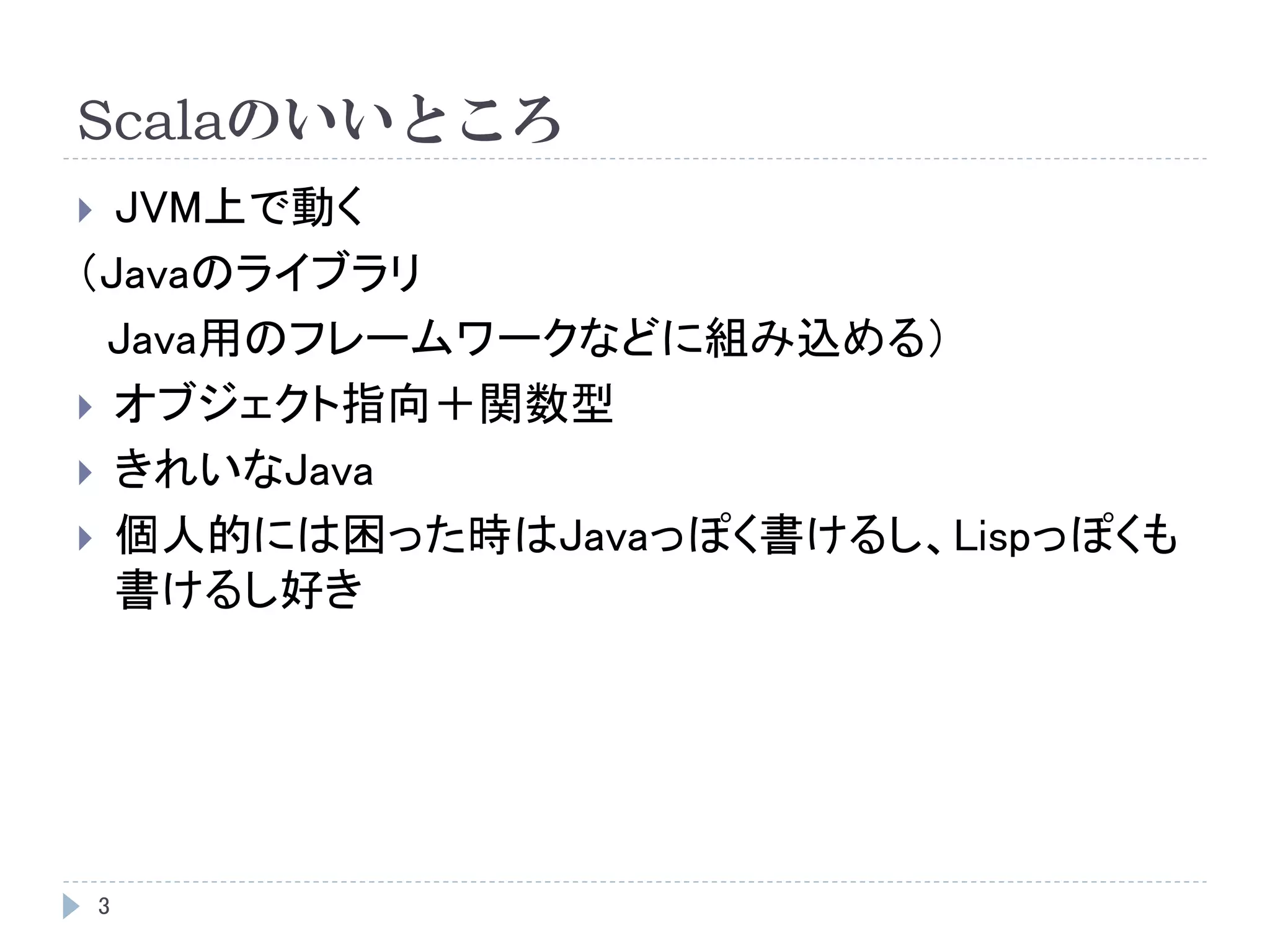 Scalaのいいところ
3
 JVM上で動く
（Javaのライブラリ
Java用のフレームワークなどに組み込める）
 オブジェクト指向＋関数型
 きれいなJava
 個人的には困った時はJavaっぽく書けるし、Lispっぽくも
書けるし好き
 
