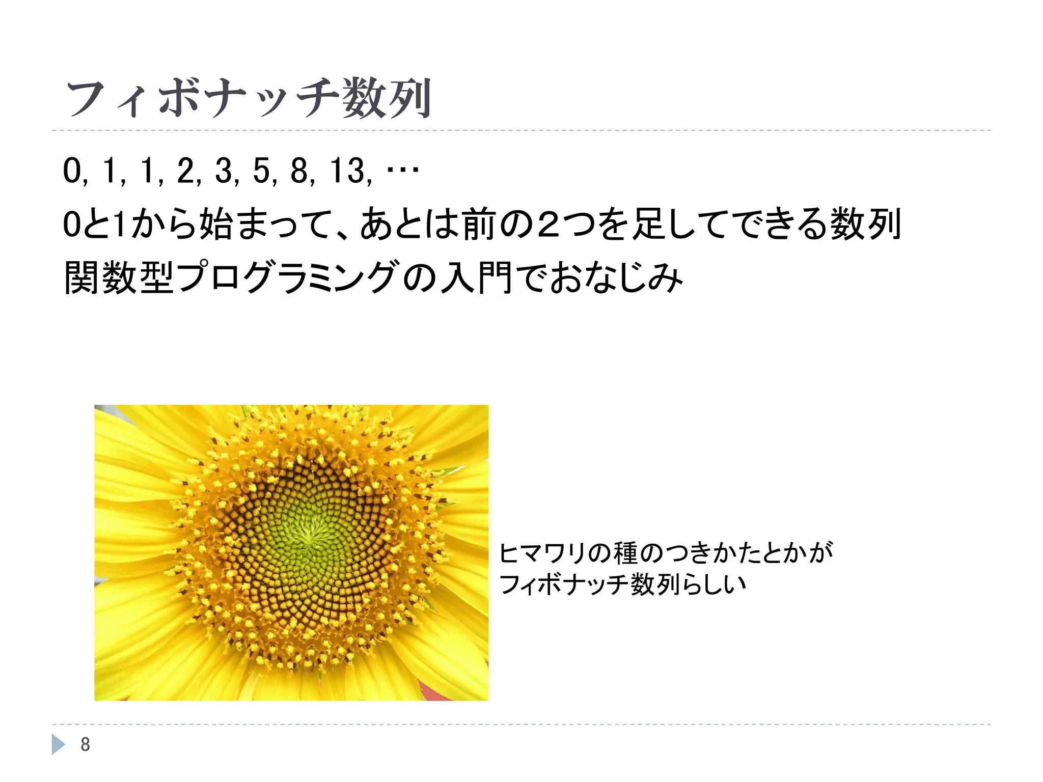 フィボナッチ数列
8
0, 1, 1, 2, 3, 5, 8, 13, …
0と1から始まって、あとは前の２つを足してできる数列
関数型プログラミングの入門でおなじみ
ヒマワリの種のつきかたとかが
フィボナッチ数列らしい
 